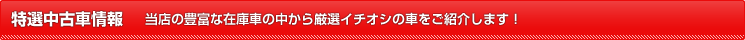 特選中古車情報｜当店の豊富な在庫車の中から厳選イチオシの車をご紹介します！